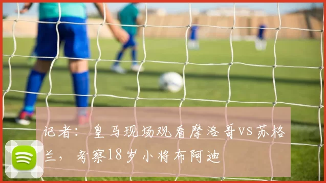 记者：皇马现场观看摩洛哥vs苏格兰，考察18岁小将布阿迪